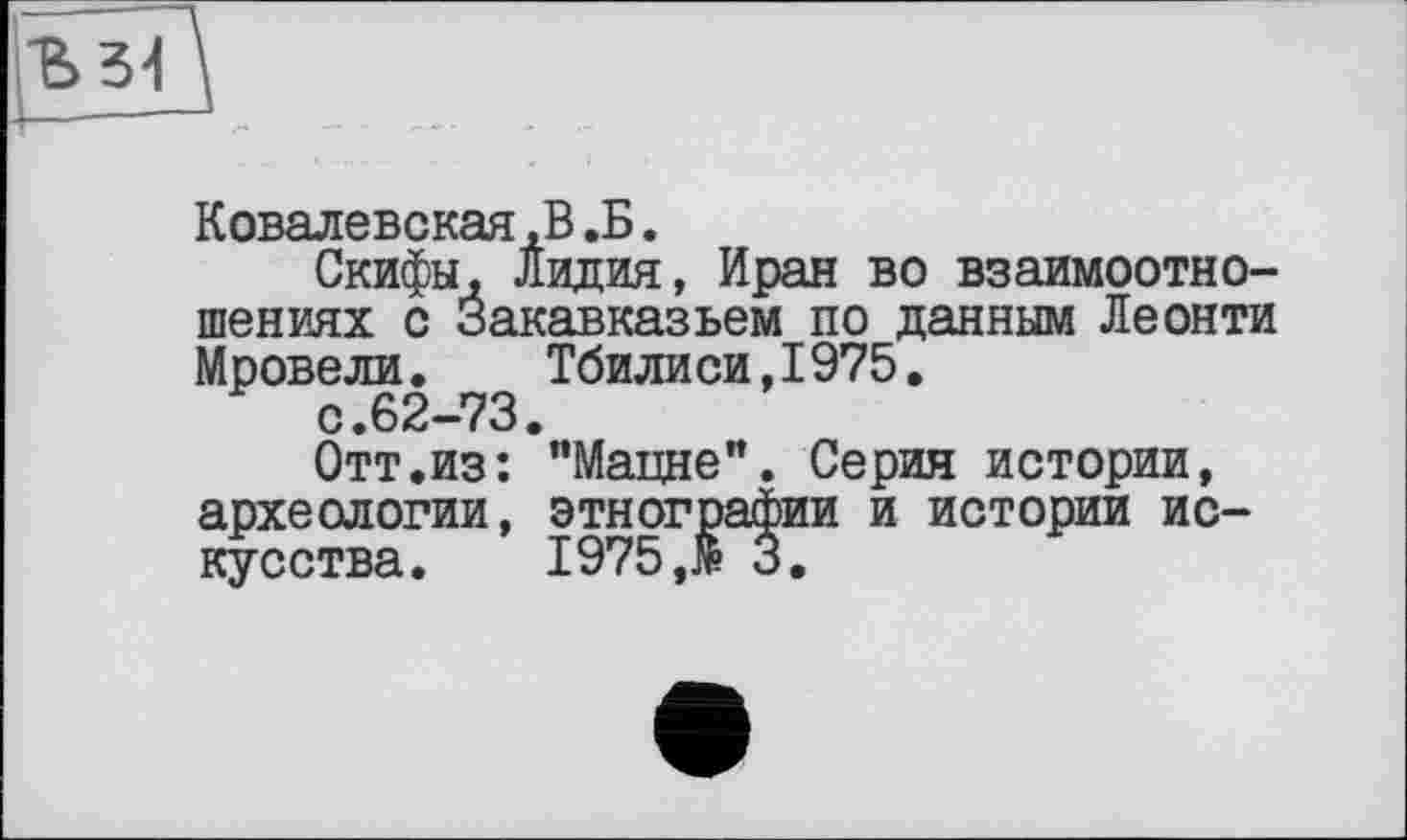 ﻿Ковалевская,В.Б.
Скифы, Лидия, Иран во взаимоотношениях с Закавказьем по данным Леонти Мровели. Тбилиси,1975.
с.62-73.
Отт.из: "Мацне". Серин истории, археологии, этнографии и истории искусства.	1975,№ 3.